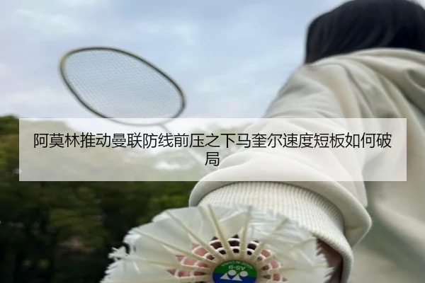 阿莫林推动曼联防线前压之下马奎尔速度短板如何破局